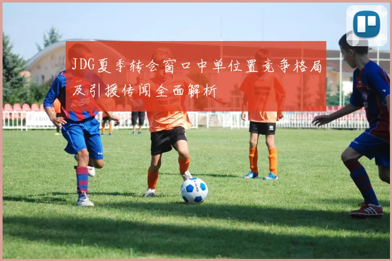 JDG夏季转会窗口中单位置竞争格局及引援传闻全面解析