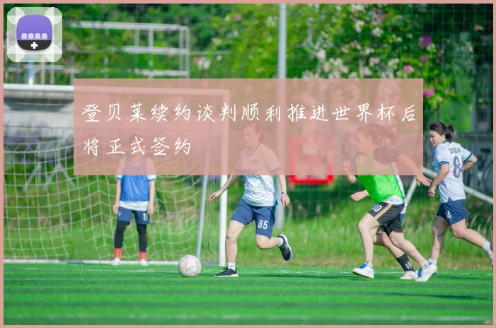 登贝莱续约谈判顺利推进世界杯后将正式签约