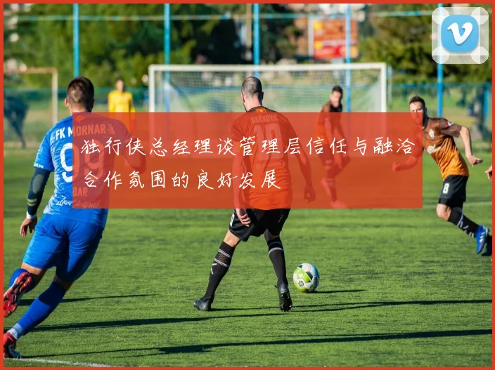 独行侠总经理谈管理层信任与融洽合作氛围的良好发展