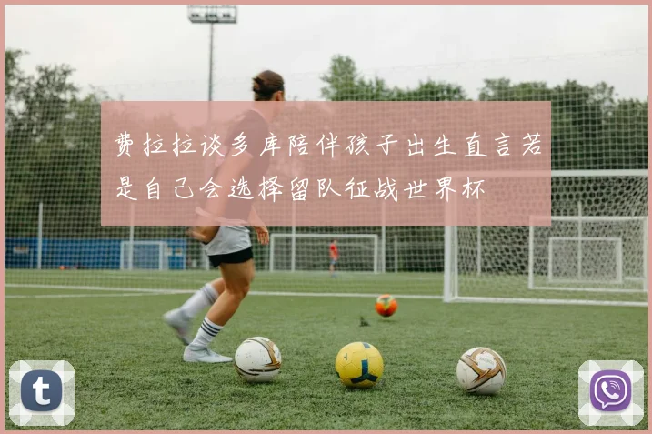 费拉拉谈多库陪伴孩子出生直言若是自己会选择留队征战世界杯