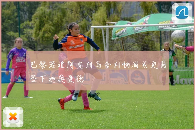 巴黎若追阿克利乌舍利物浦或更易签下迪奥曼德