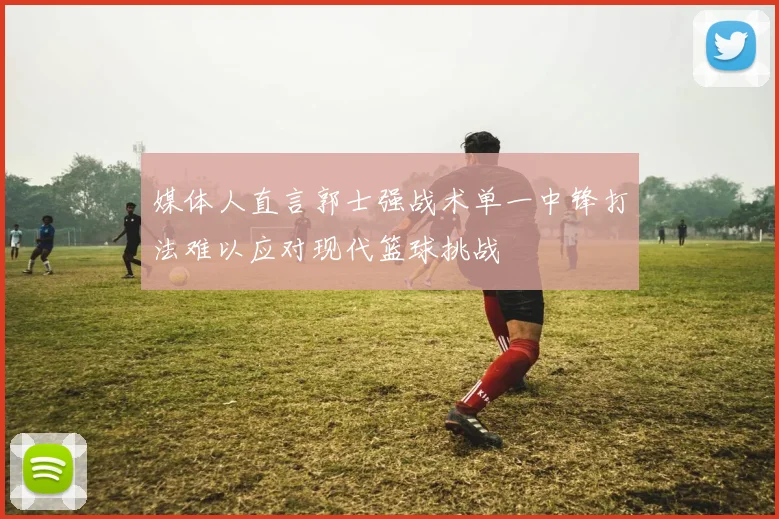 媒体人直言郭士强战术单一中锋打法难以应对现代篮球挑战