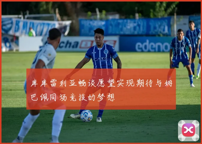 库库雷利亚畅谈愿望实现期待与姆巴佩同场竞技的梦想