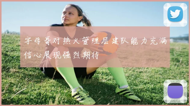字母哥对热火管理层建队能力充满信心展现强烈期待