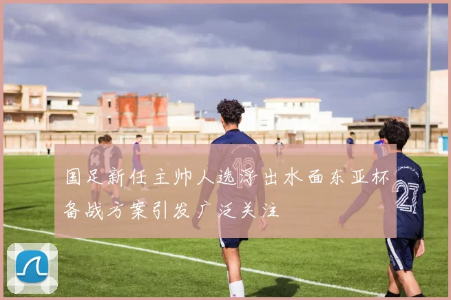 国足新任主帅人选浮出水面东亚杯备战方案引发广泛关注