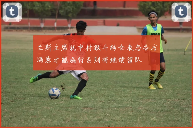 兰斯主席就中村敬斗转会表态各方满意才能成行否则将继续留队