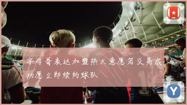 字母哥表达加盟热火意愿若交易成功愿立即续约球队