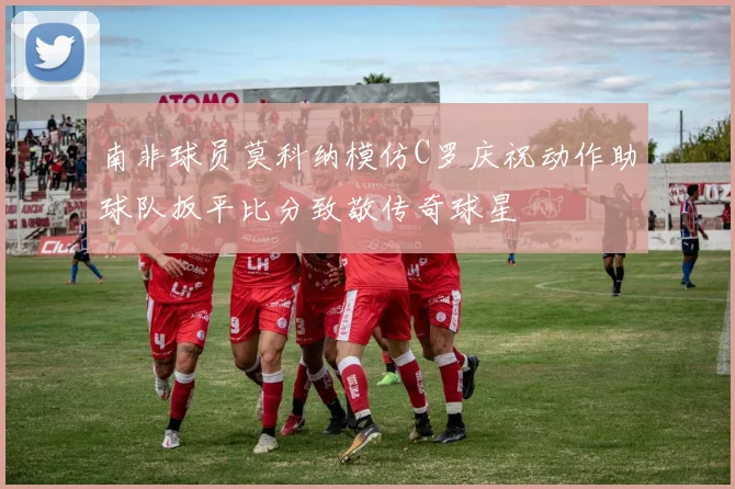南非球员莫科纳模仿C罗庆祝动作助球队扳平比分致敬传奇球星
