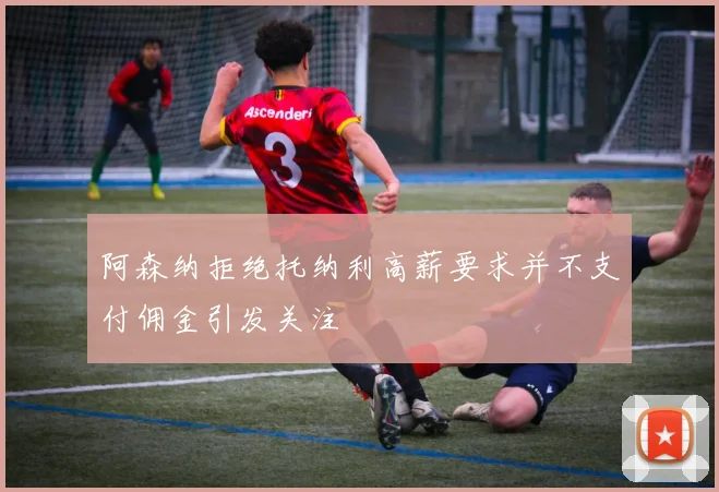 阿森纳拒绝托纳利高薪要求并不支付佣金引发关注