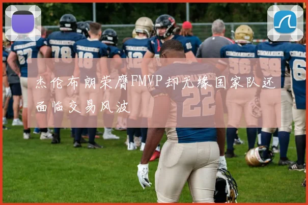 杰伦布朗荣膺FMVP却无缘国家队还面临交易风波