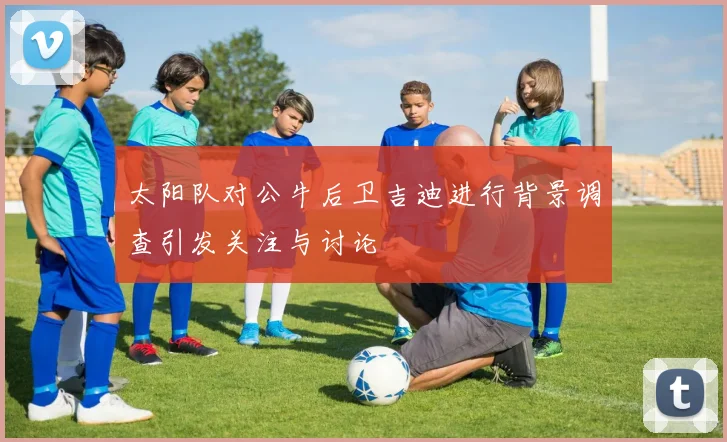 太阳队对公牛后卫吉迪进行背景调查引发关注与讨论