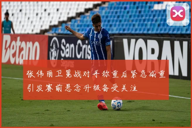 张伟丽卫冕战对手称重后紧急减重引发赛前悬念升级备受关注