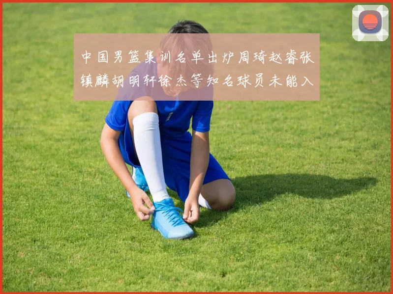 中国男篮集训名单出炉周琦赵睿张镇麟胡明轩徐杰等知名球员未能入选